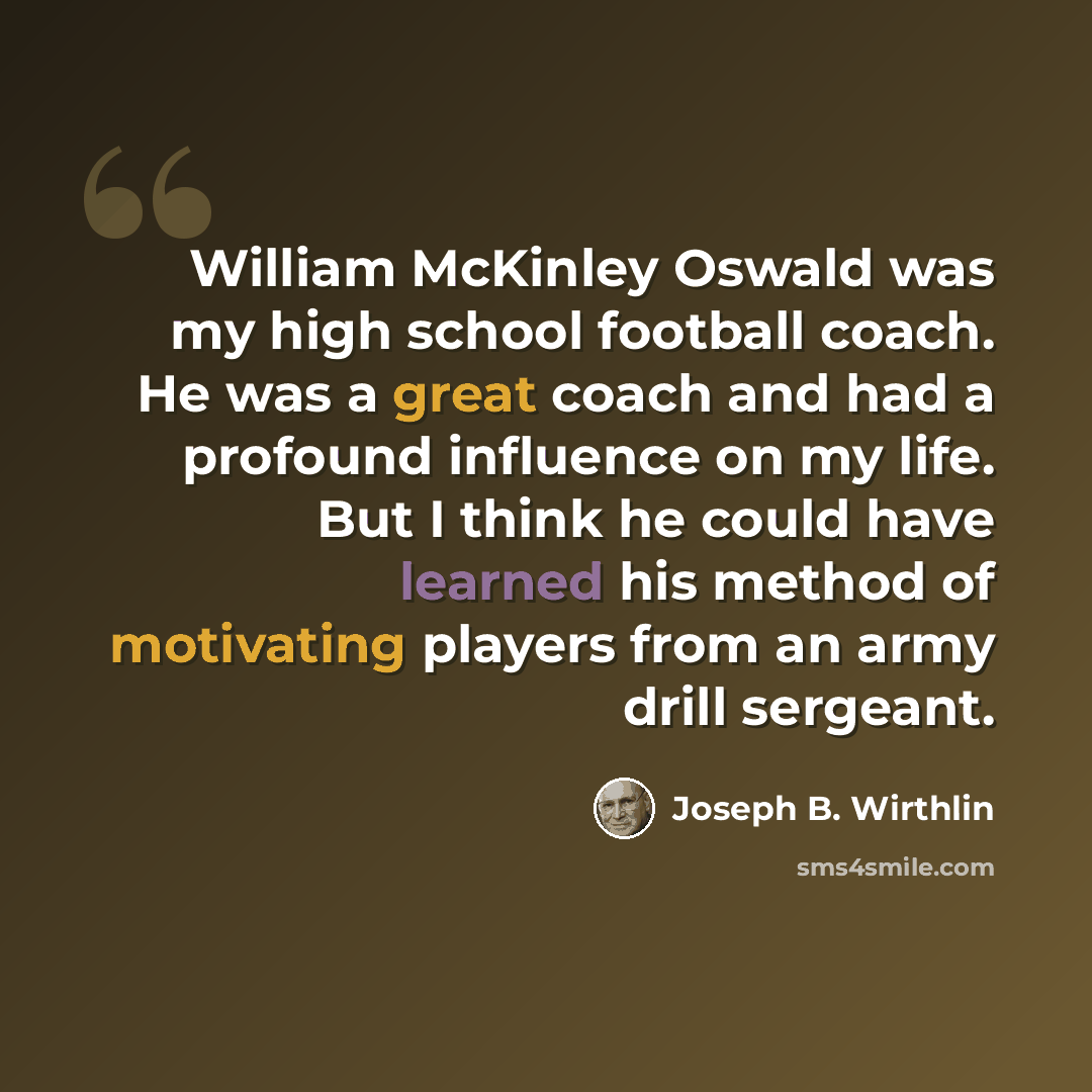 “William McKinley Oswald was my high school football coach. He was a great coach and had a profound influence on my life. But I think he could have learned his method of motivating players from an army drill sergeant.” quote by Joseph B. Wirthlin