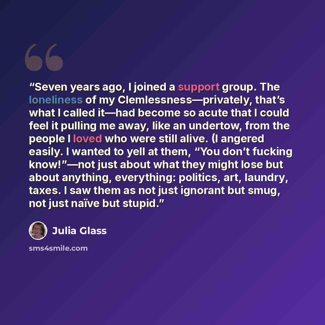 “Seven years ago, I joined a support group. The loneliness of my Clemlessness—privately, that’s what I called it—had become so acute that I could feel it pulling me away, like an undertow, from the people I loved who were still alive. (I angered easily. I wanted to yell at them, “You don’t fucking…” quote by Julia Glass