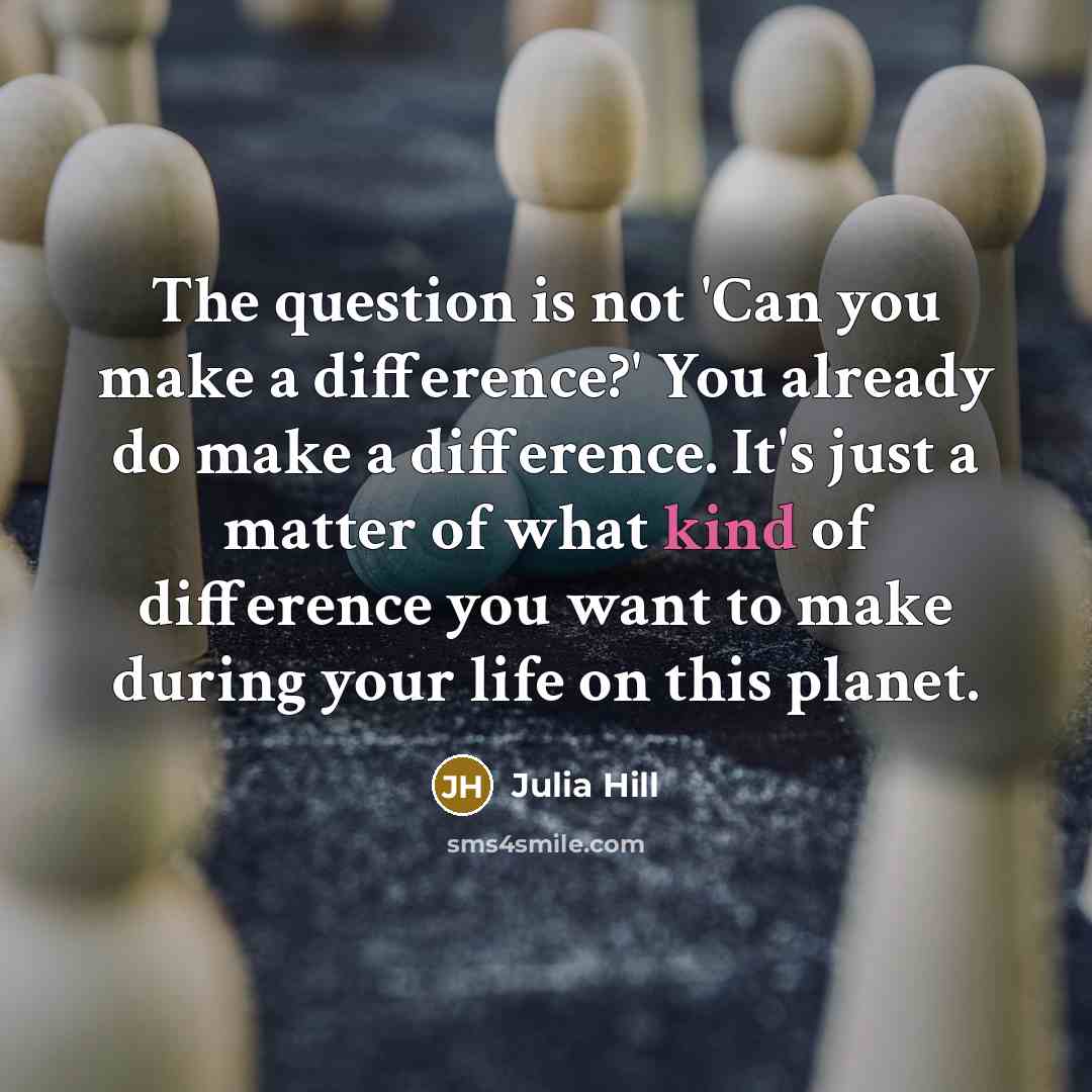 “The question is not 'Can you make a difference?' You already do make a difference. It's just a matter of what kind of difference you want to make during your life on this planet.” quote by Julia Hill