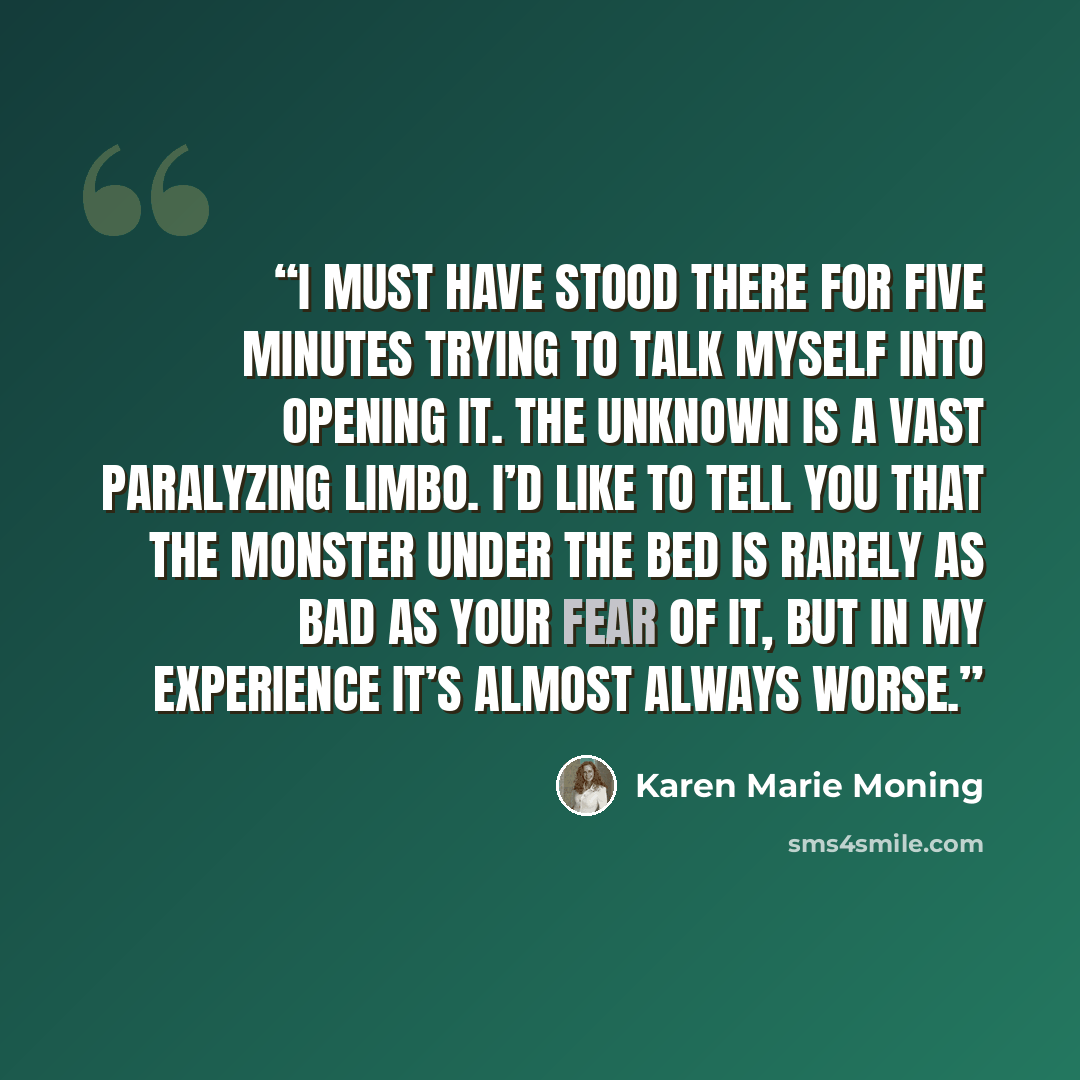 “I must have stood there for five minutes trying to talk myself into opening it. The unknown is a vast paralyzing limbo. I’d like to tell you that the monster under the bed is rarely as bad as your fear of it, but in my experience it’s almost always worse.” quote by Karen Marie Moning