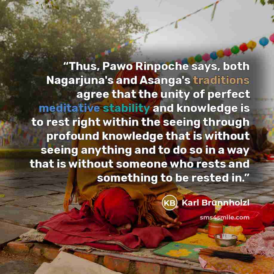 “Thus, Pawo Rinpoche says, both Nagarjuna's and Asanga's traditions agree that the unity of perfect meditative stability and knowledge is to rest right within the seeing through profound knowledge that is without seeing anything and to do so in a way that is without someone who rests and something…” quote by Karl Brunnholzl
