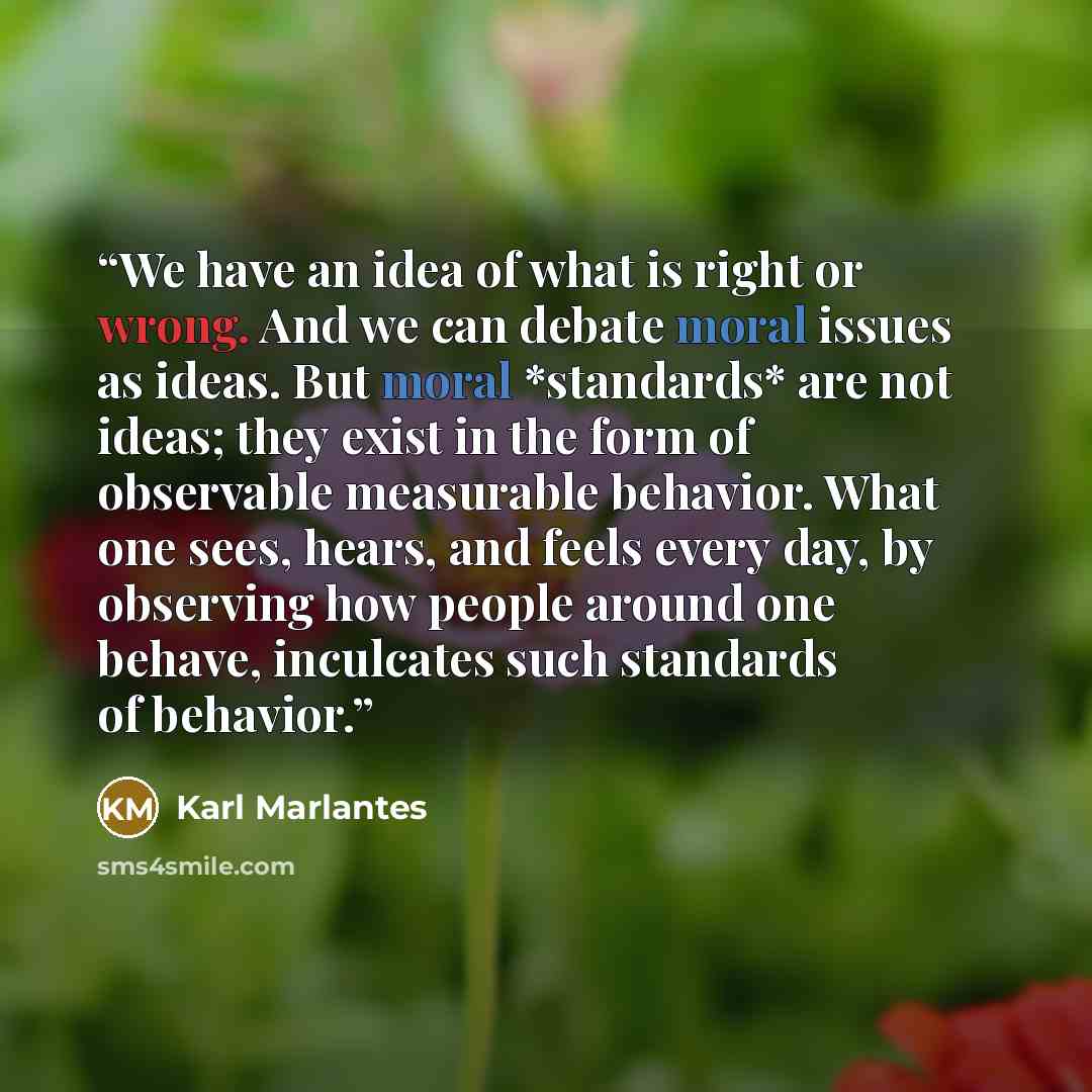 “We have an idea of what is right or wrong. And we can debate moral issues as ideas. But moral *standards* are not ideas; they exist in the form of observable measurable behavior. What one sees, hears, and feels every day, by observing how people around one behave, inculcates such standards of…” quote by Karl Marlantes