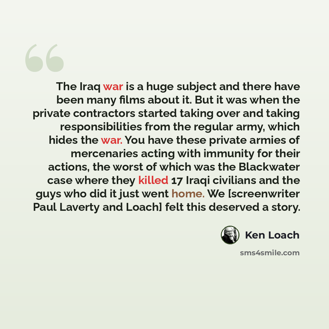 “The Iraq war is a huge subject and there have been many films about it. But it was when the private contractors started taking over and taking responsibilities from the regular army, which hides the war. You have these private armies of mercenaries acting with immunity for their actions, the worst…” quote by Ken Loach