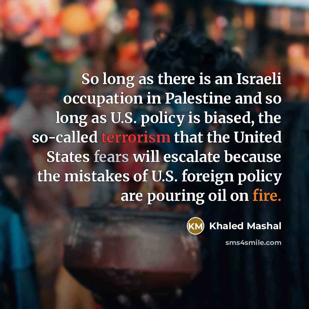 “So long as there is an Israeli occupation in Palestine and so long as U.S. policy is biased, the so-called terrorism that the United States fears will escalate because the mistakes of U.S. foreign policy are pouring oil on fire.” quote by Khaled Mashal
