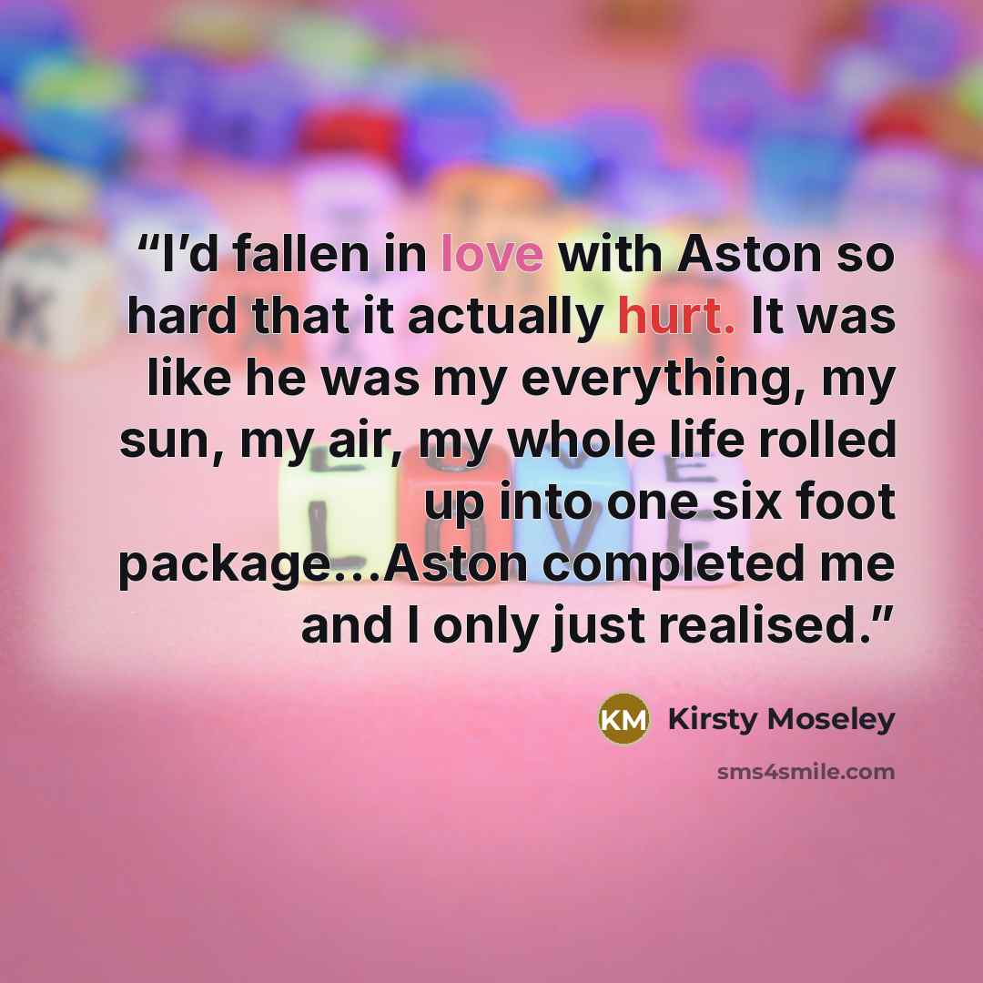 “I’d fallen in love with Aston so hard that it actually hurt. It was like he was my everything, my sun, my air, my whole life rolled up into one six foot package...Aston completed me and I only just realised.” quote by Kirsty Moseley
