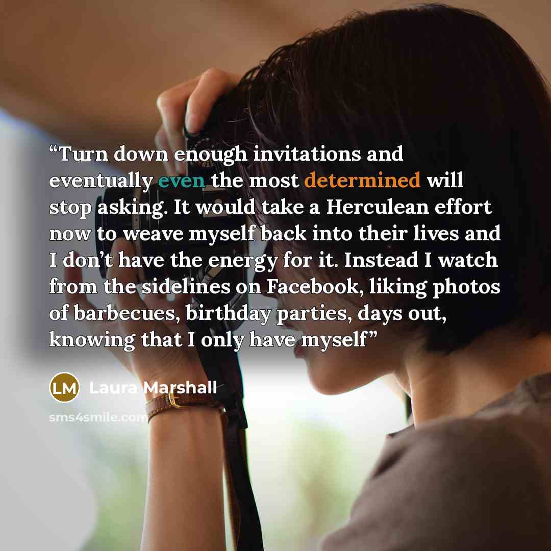 “Turn down enough invitations and eventually even the most determined will stop asking. It would take a Herculean effort now to weave myself back into their lives and I don’t have the energy for it. Instead I watch from the sidelines on Facebook, liking photos of barbecues, birthday parties, days…” quote by Laura Marshall