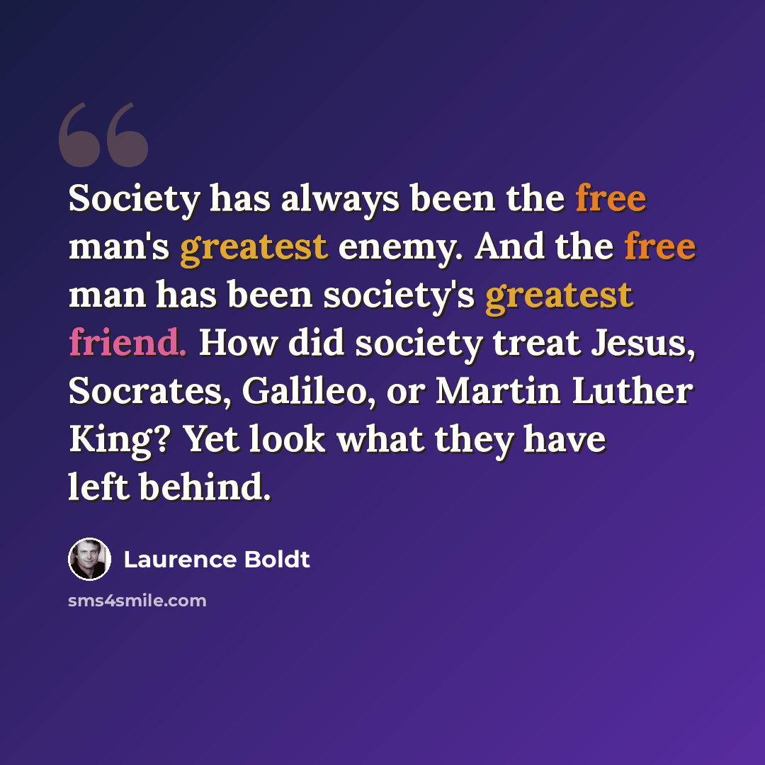 “Society has always been the free man's greatest enemy. And the free man has been society's greatest friend. How did society treat Jesus, Socrates, Galileo, or Martin Luther King? Yet look what they have left behind.” quote by Laurence Boldt