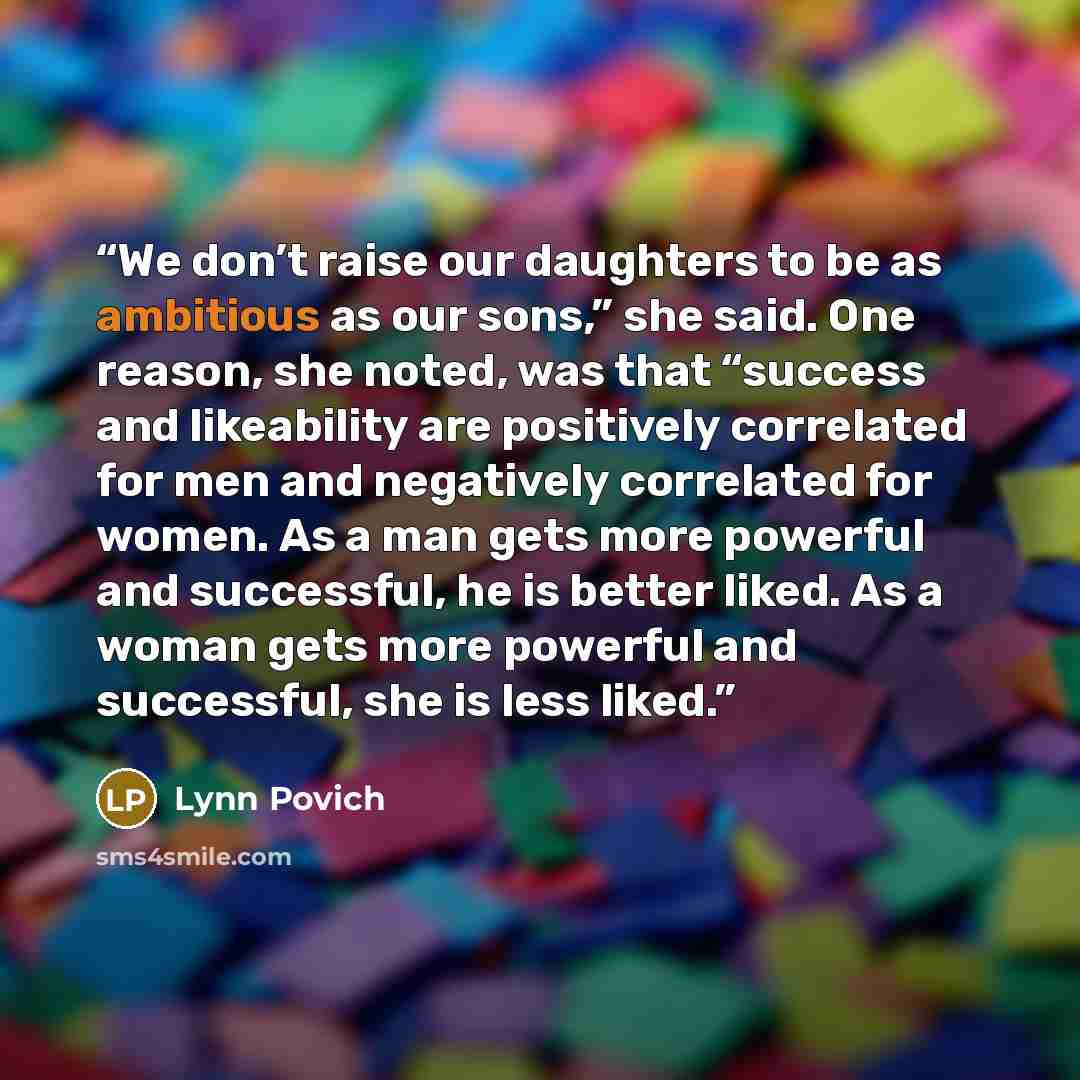 “We don’t raise our daughters to be as ambitious as our sons,” she said. One reason, she noted, was that “success and likeability are positively correlated for men and negatively correlated for women. As a man gets more powerful and successful, he is better liked. As a woman gets more powerful and…” quote by Lynn Povich