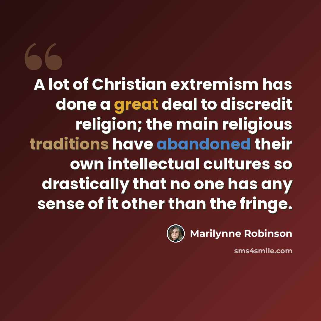 “A lot of Christian extremism has done a great deal to discredit religion; the main religious traditions have abandoned their own intellectual cultures so drastically that no one has any sense of it other than the fringe.” quote by Marilynne Robinson