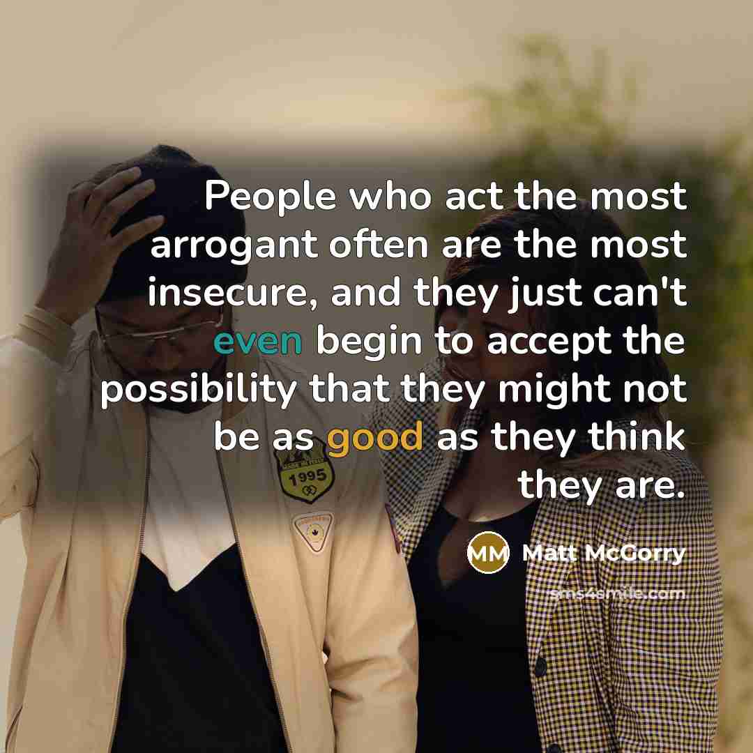 “People who act the most arrogant often are the most insecure, and they just can't even begin to accept the possibility that they might not be as good as they think they are.” quote by Matt McGorry