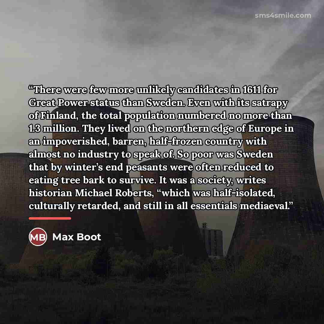 “There were few more unlikely candidates in 1611 for Great Power status than Sweden. Even with its satrapy of Finland, the total population numbered no more than 1.3 million. They lived on the northern edge of Europe in an impoverished, barren, half-frozen country with almost no industry to speak…” quote by Max Boot