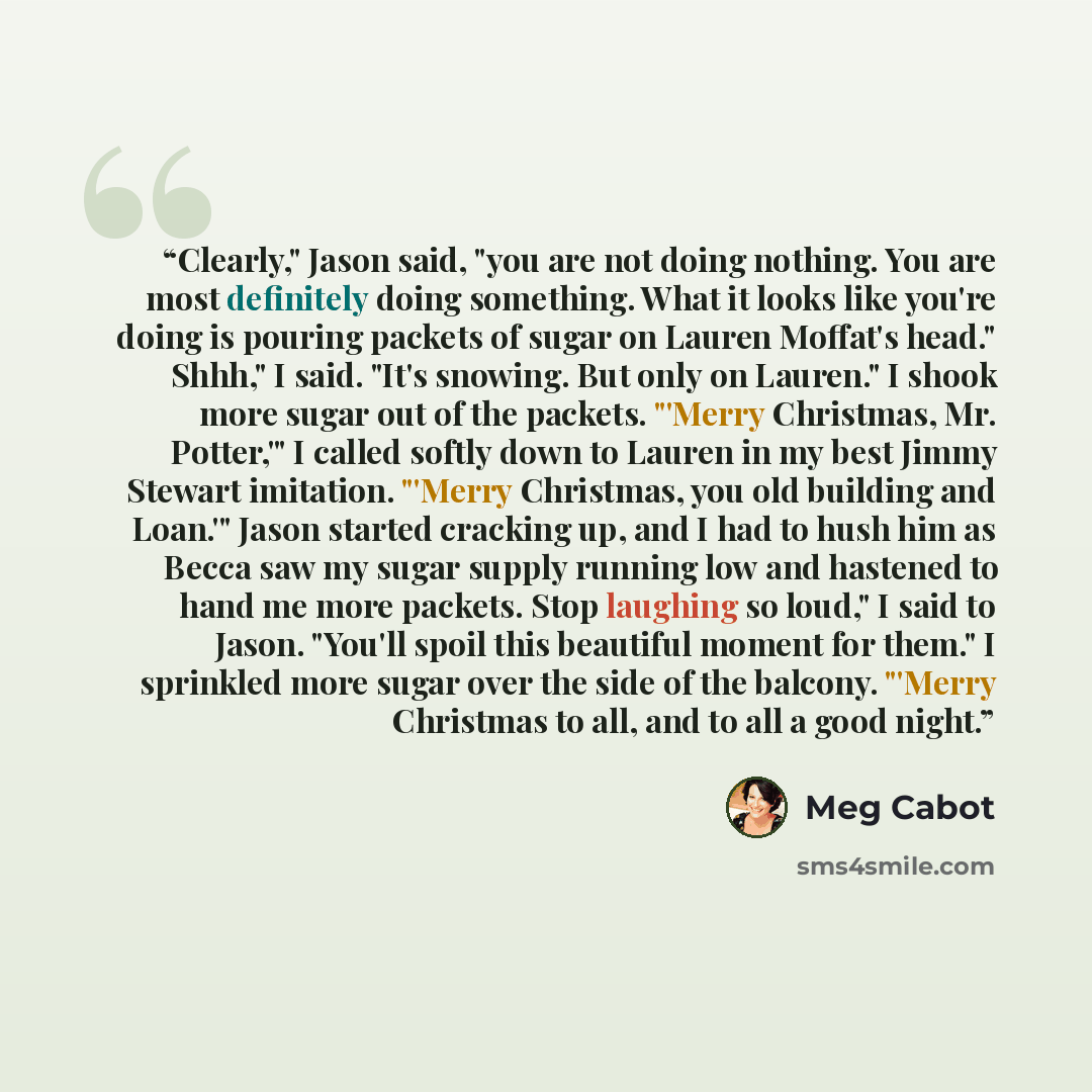 “Clearly," Jason said, "you are not doing nothing. You are most definitely doing something. What it looks like you're doing is pouring packets of sugar on Lauren Moffat's head." Shhh," I said. "It's snowing. But only on Lauren." I shook more sugar out of the packets. "'Merry Christmas, Mr…” quote by Meg Cabot