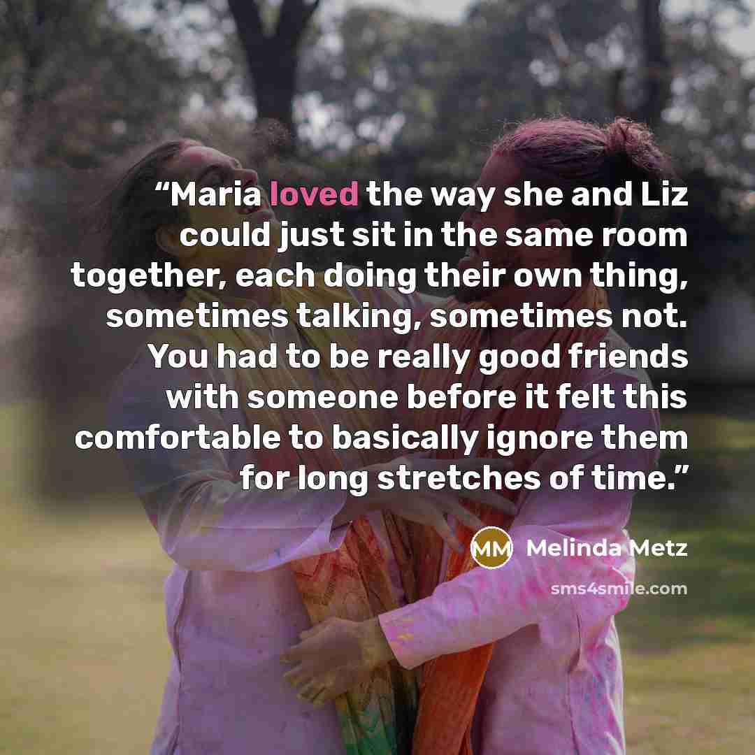 “Maria loved the way she and Liz could just sit in the same room together, each doing their own thing, sometimes talking, sometimes not. You had to be really good friends with someone before it felt this comfortable to basically ignore them for long stretches of time.” quote by Melinda Metz