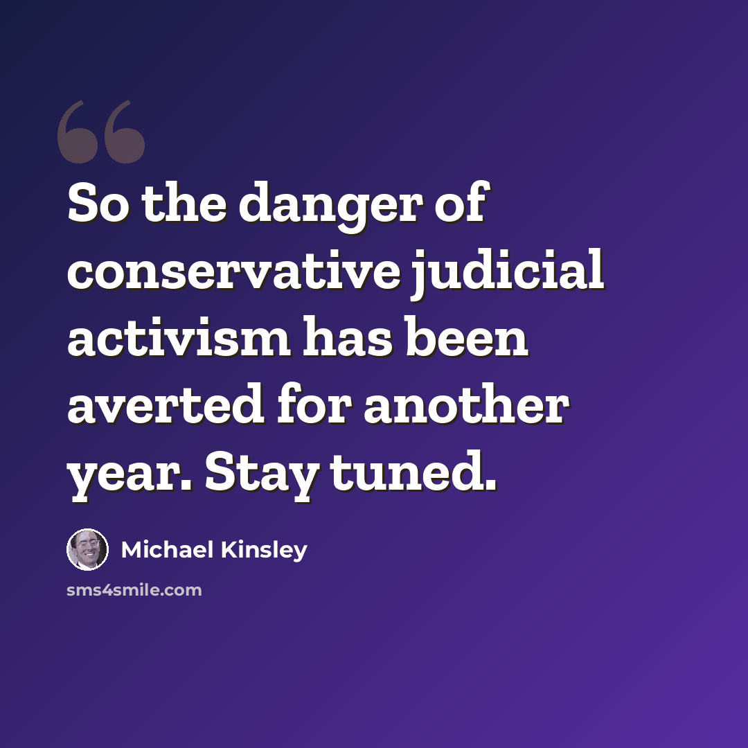 “So the danger of conservative judicial activism has been averted for another year. Stay tuned.” quote by Michael Kinsley