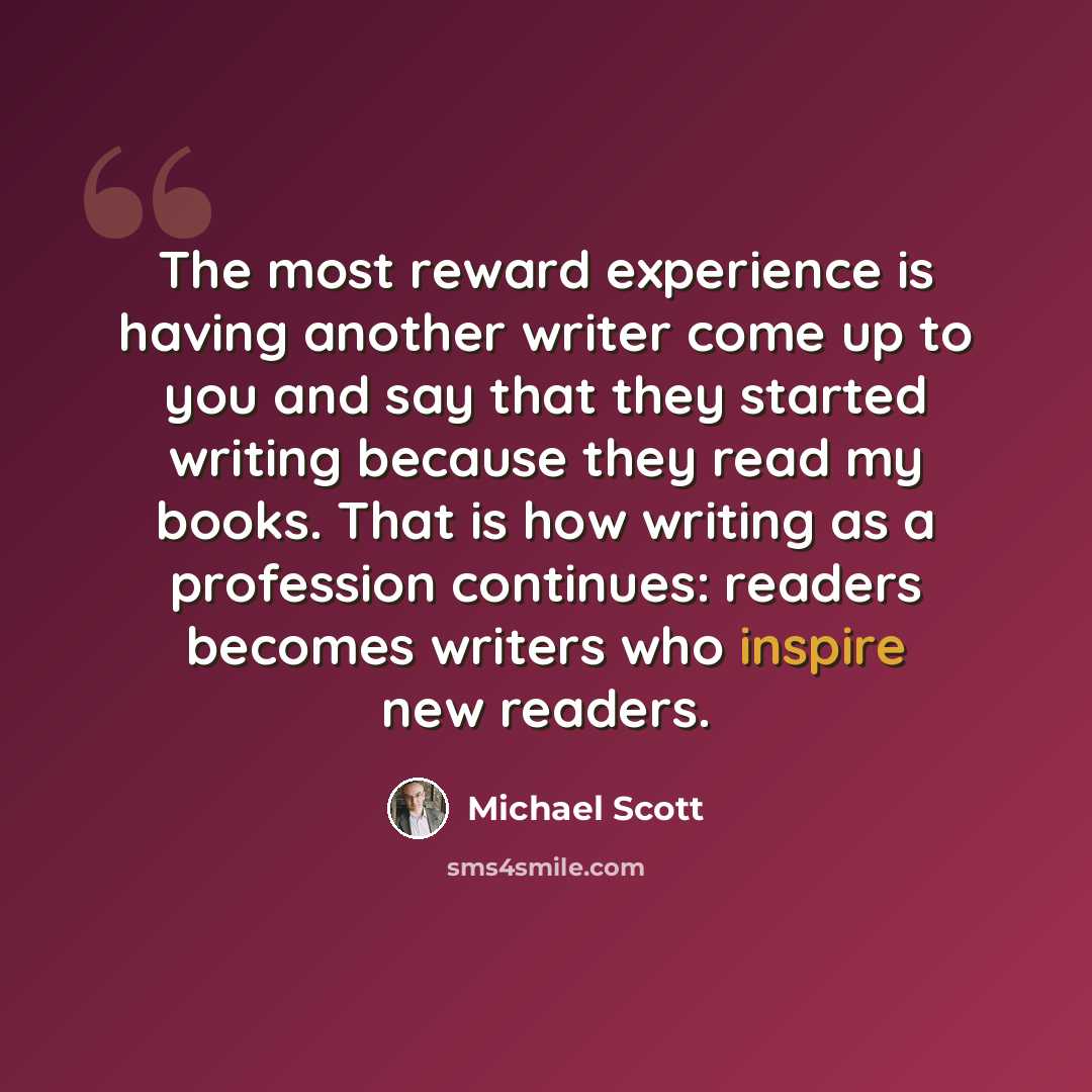 “The most reward experience is having another writer come up to you and say that they started writing because they read my books. That is how writing as a profession continues: readers becomes writers who inspire new readers.” quote by Michael Scott