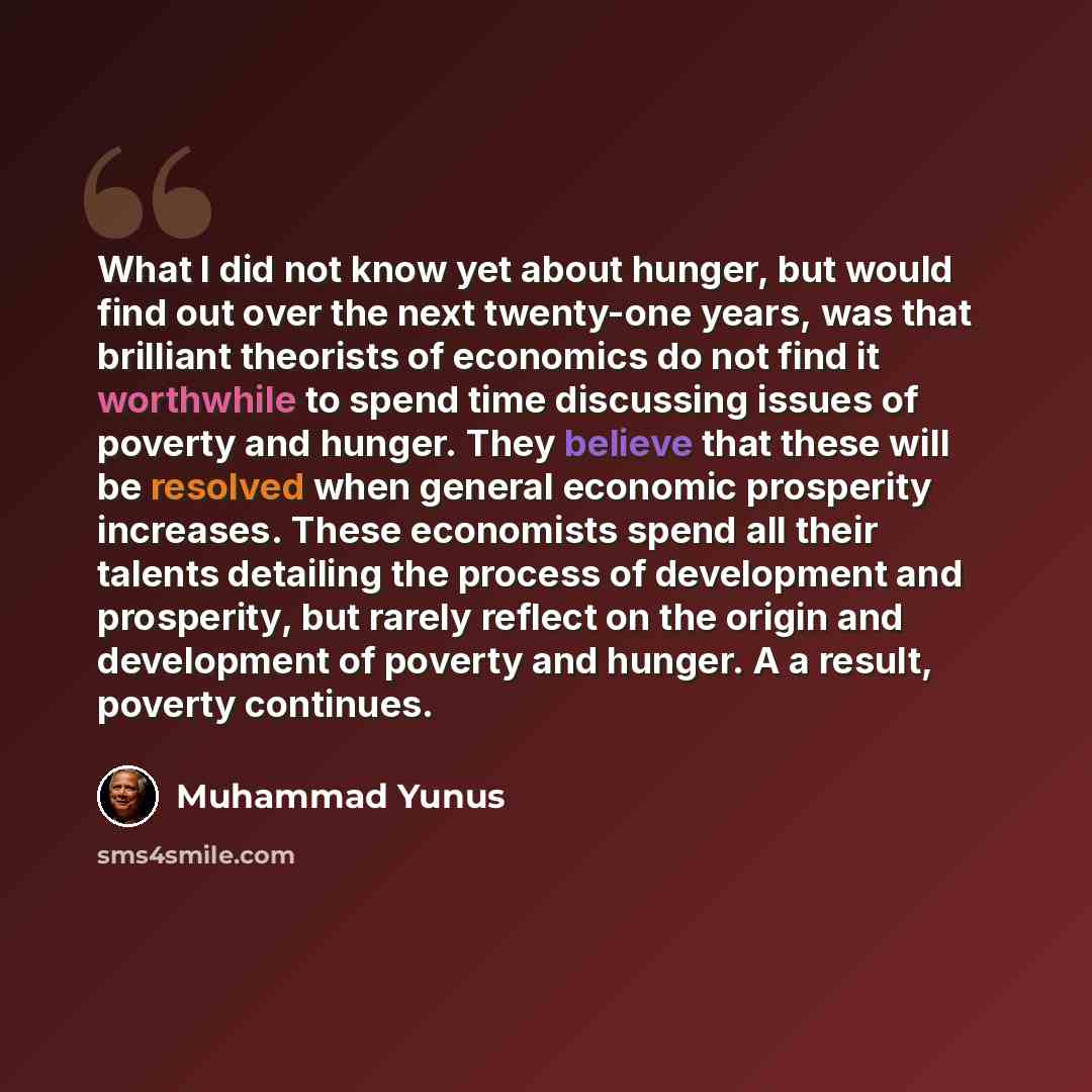 “What I did not know yet about hunger, but would find out over the next twenty-one years, was that brilliant theorists of economics do not find it worthwhile to spend time discussing issues of poverty and hunger. They believe that these will be resolved when general economic prosperity increases…” quote by Muhammad Yunus