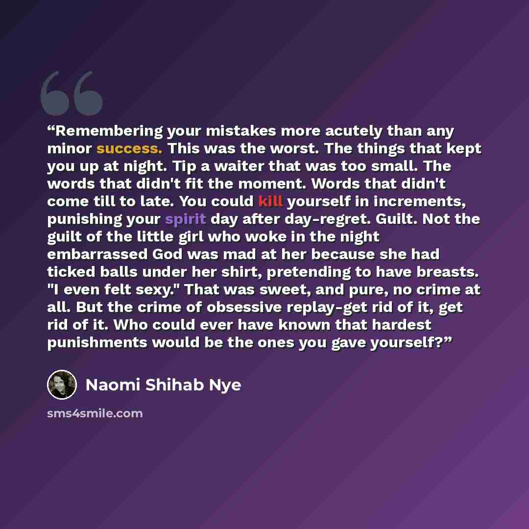 “Remembering your mistakes more acutely than any minor success. This was the worst. The things that kept you up at night. Tip a waiter that was too small. The words that didn't fit the moment. Words that didn't come till to late. You could kill yourself in increments, punishing your spirit day…” quote by Naomi Shihab Nye