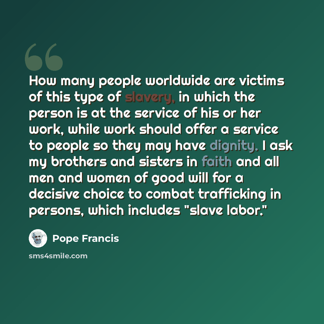 “How many people worldwide are victims of this type of slavery, in which the person is at the service of his or her work, while work should offer a service to people so they may have dignity. I ask my brothers and sisters in faith and all men and women of good will for a decisive choice to combat…” quote by Pope Francis