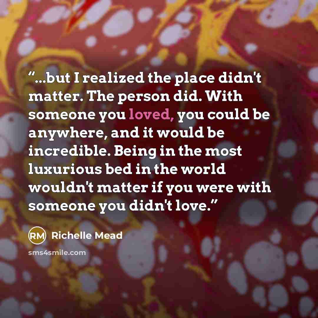 “...but I realized the place didn't matter. The person did. With someone you loved, you could be anywhere, and it would be incredible. Being in the most luxurious bed in the world wouldn't matter if you were with someone you didn't love.” quote by Richelle Mead