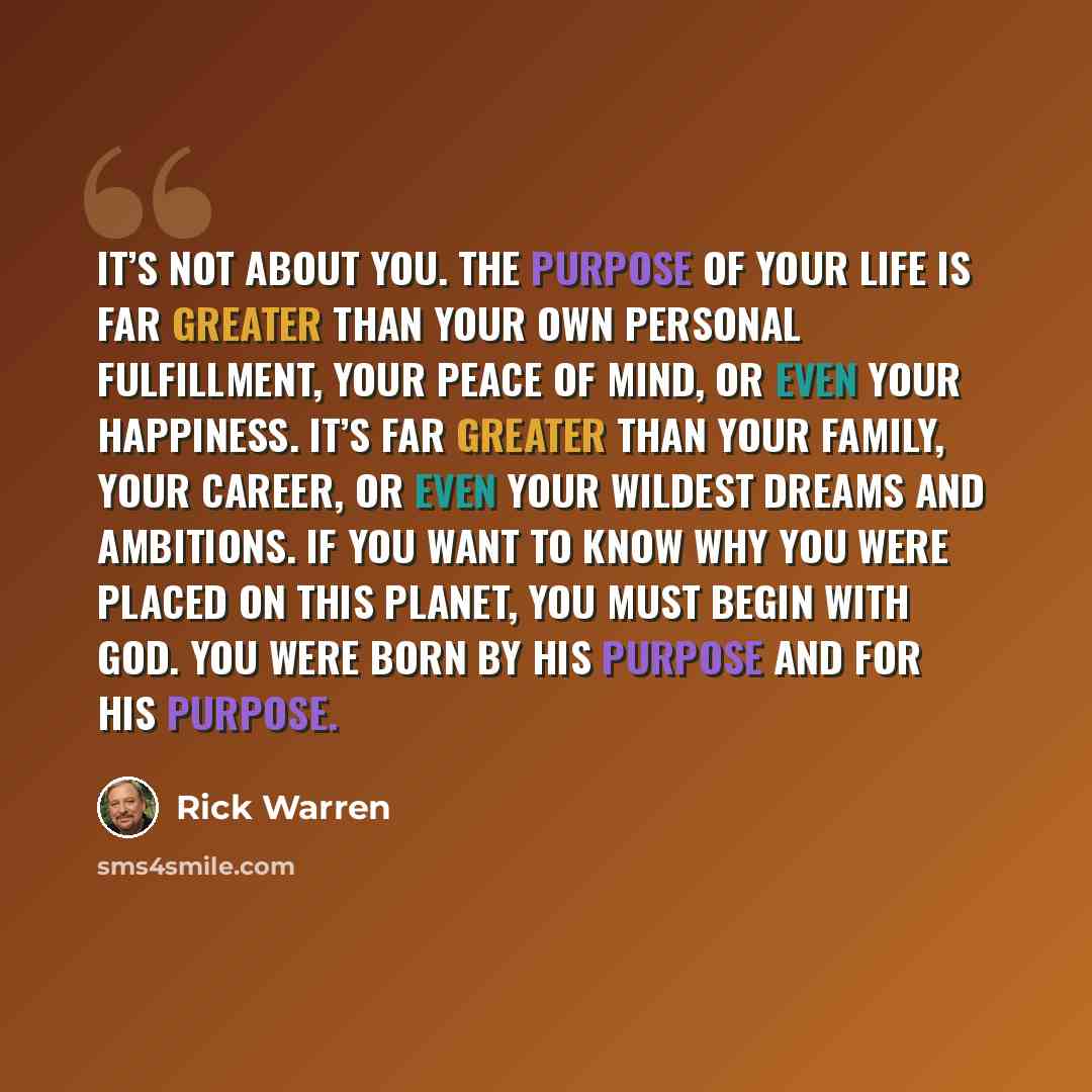 “It’s not about you. The purpose of your life is far greater than your own personal fulfillment, your peace of mind, or even your happiness. It’s far greater than your family, your career, or even your wildest dreams and ambitions. If you want to know why you were placed on this planet, you must…” quote by Rick Warren