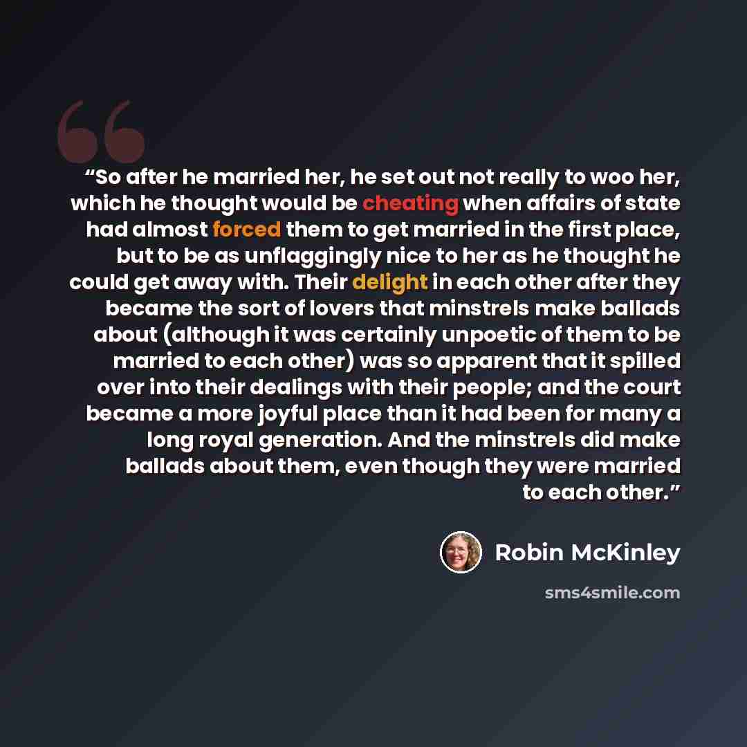 “So after he married her, he set out not really to woo her, which he thought would be cheating when affairs of state had almost forced them to get married in the first place, but to be as unflaggingly nice to her as he thought he could get away with. Their delight in each other after they became…” quote by Robin McKinley