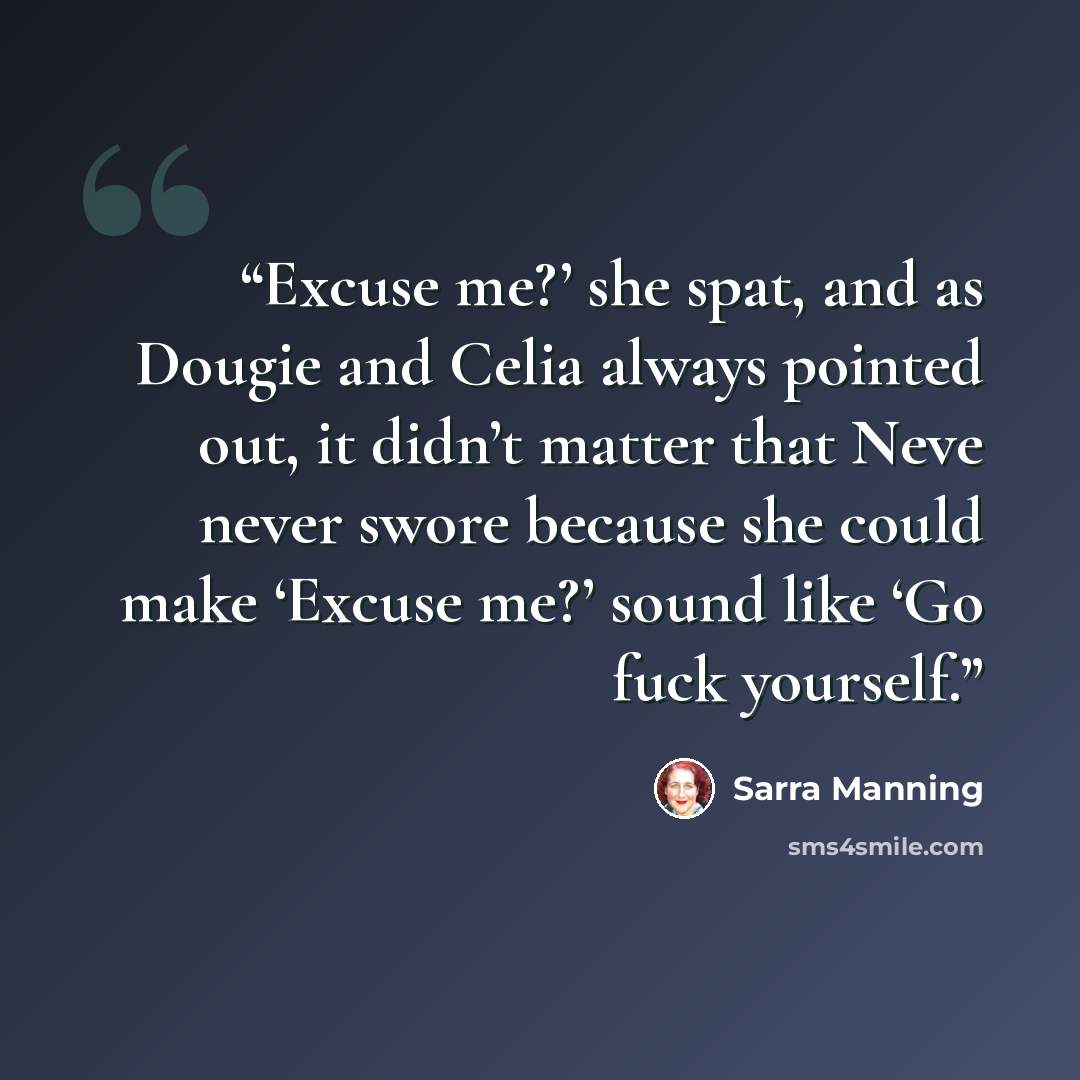 “Excuse me?’ she spat, and as Dougie and Celia always pointed out, it didn’t matter that Neve never swore because she could make ‘Excuse me?’ sound like ‘Go fuck yourself.” quote by Sarra Manning