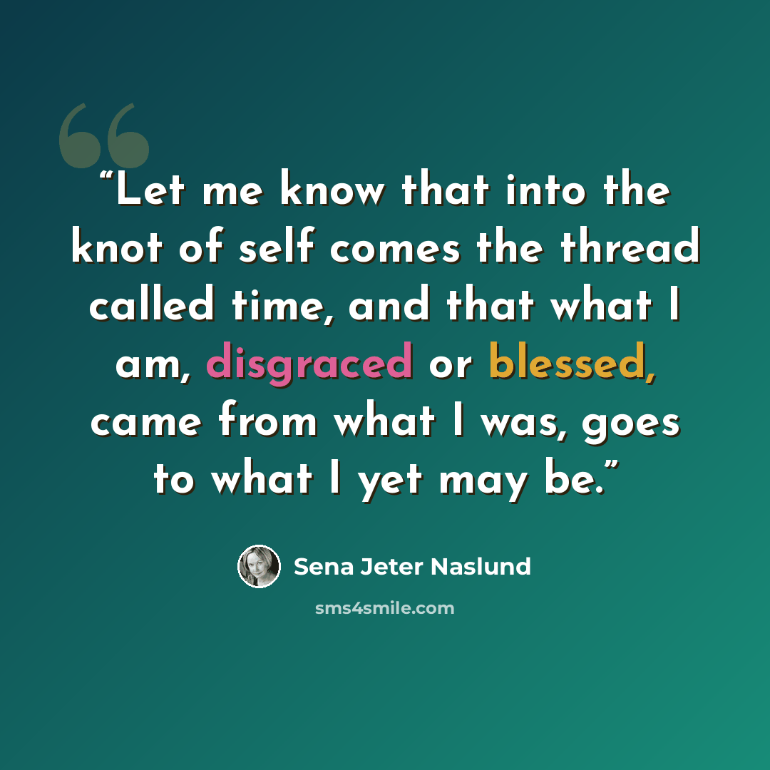 “Let me know that into the knot of self comes the thread called time, and that what I am, disgraced or blessed, came from what I was, goes to what I yet may be.” quote by Sena Jeter Naslund
