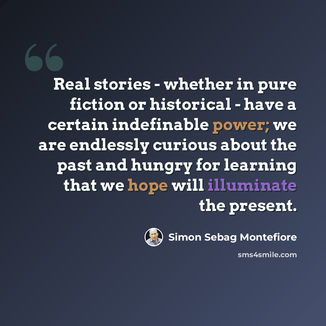 “Real stories - whether in pure fiction or historical - have a certain indefinable power; we are endlessly curious about the past and hungry for learning that we hope will illuminate the present.” quote by Simon Sebag Montefiore