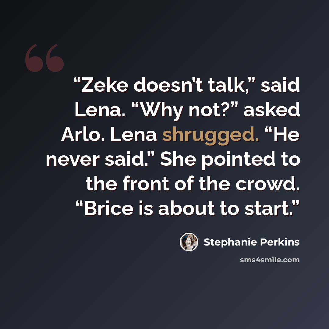 “Zeke doesn’t talk,” said Lena. “Why not?” asked Arlo. Lena shrugged. “He never said.” She pointed to the front of the crowd. “Brice is about to start.” quote by Stephanie Perkins