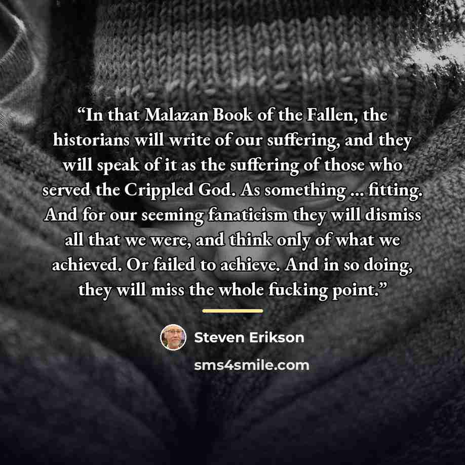 “In that Malazan Book of the Fallen, the historians will write of our suffering, and they will speak of it as the suffering of those who served the Crippled God. As something … fitting. And for our seeming fanaticism they will dismiss all that we were, and think only of what we achieved. Or failed…” quote by Steven Erikson