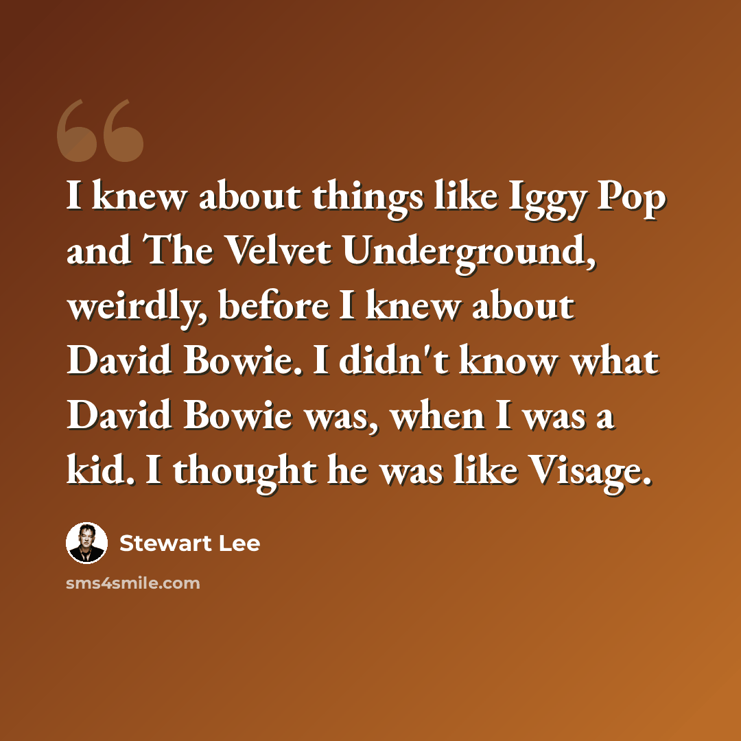 “I knew about things like Iggy Pop and The Velvet Underground, weirdly, before I knew about David Bowie. I didn't know what David Bowie was, when I was a kid. I thought he was like Visage.” quote by Stewart Lee