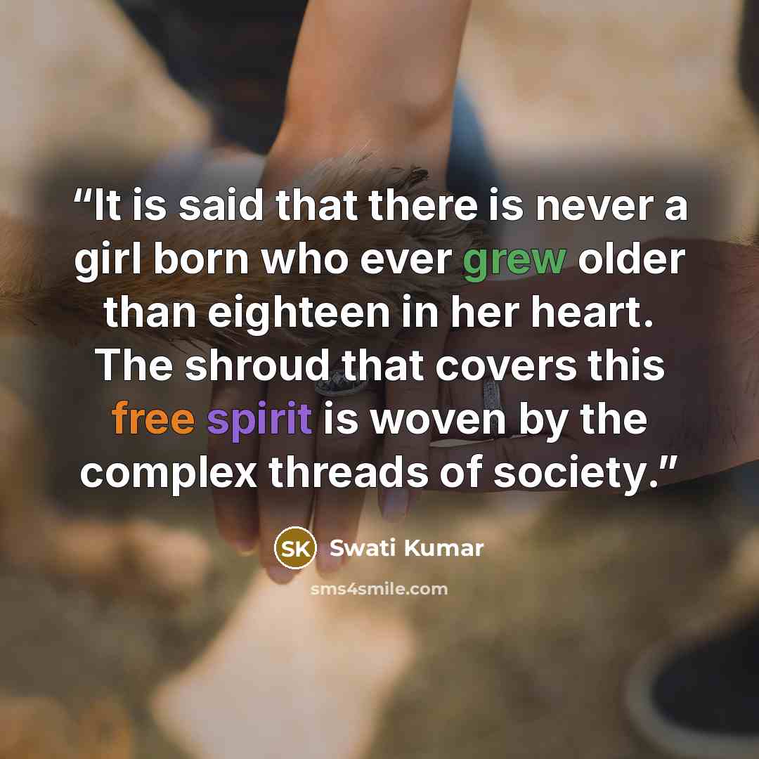 “It is said that there is never a girl born who ever grew older than eighteen in her heart. The shroud that covers this free spirit is woven by the complex threads of society.” quote by Swati Kumar