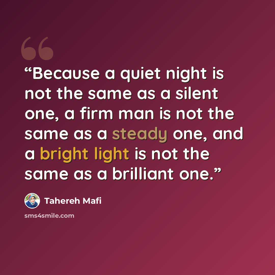 “Because a quiet night is not the same as a silent one, a firm man is not the same as a steady one, and a bright light is not the same as a brilliant one.” quote by Tahereh Mafi