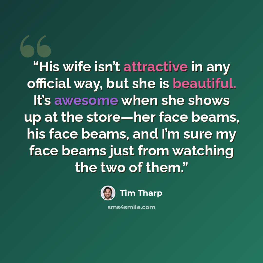 “His wife isn’t attractive in any official way, but she is beautiful. It’s awesome when she shows up at the store—her face beams, his face beams, and I’m sure my face beams just from watching the two of them.” quote by Tim Tharp