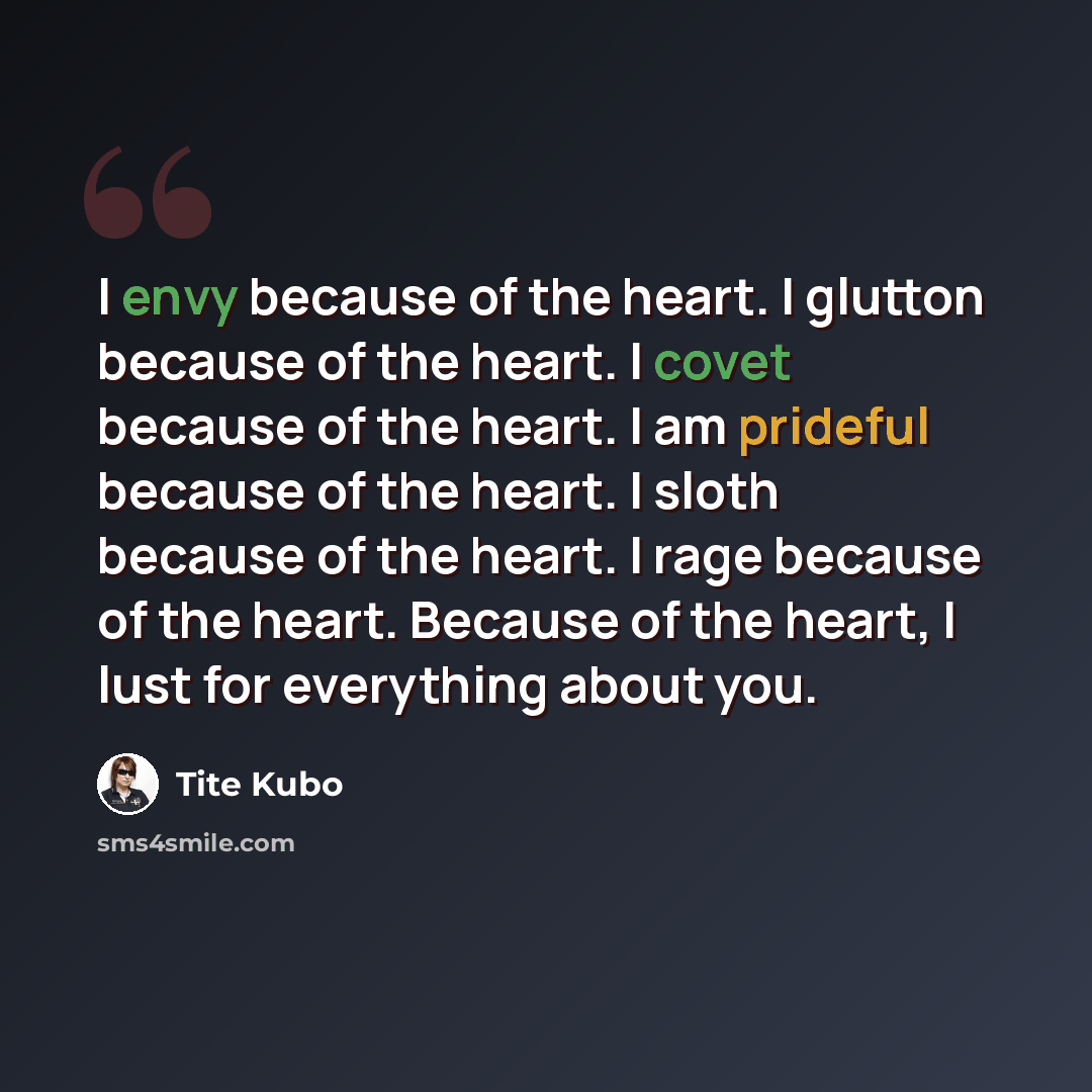 “I envy because of the heart. I glutton because of the heart. I covet because of the heart. I am prideful because of the heart. I sloth because of the heart. I rage because of the heart. Because of the heart, I lust for everything about you.” quote by Tite Kubo