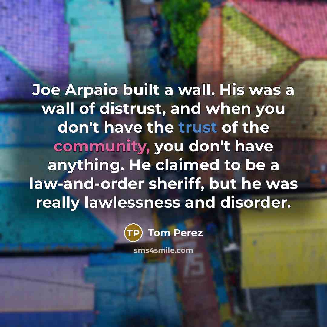 “Joe Arpaio built a wall. His was a wall of distrust, and when you don't have the trust of the community, you don't have anything. He claimed to be a law-and-order sheriff, but he was really lawlessness and disorder.” quote by Tom Perez