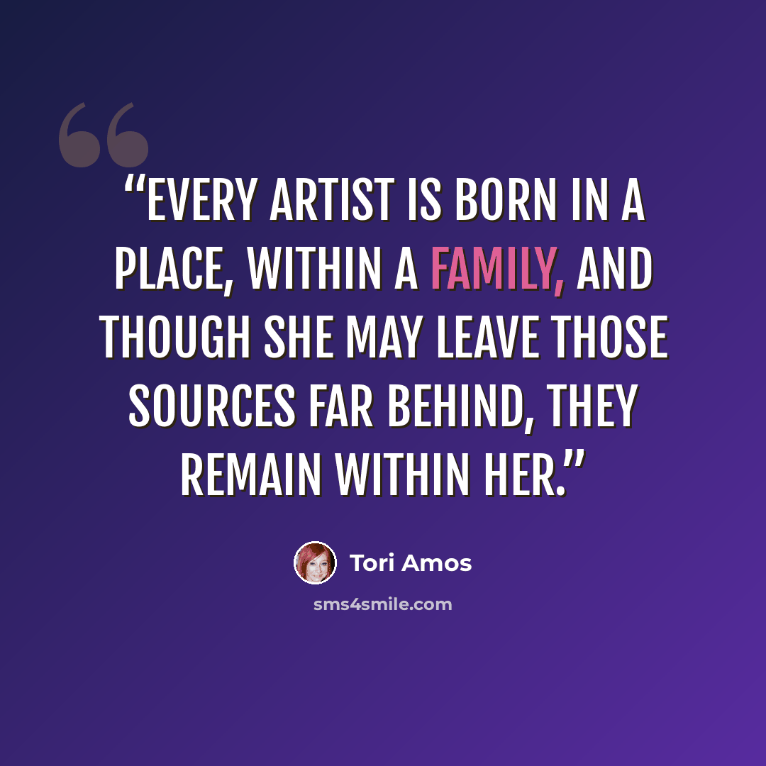 “Every artist is born in a place, within a family, and though she may leave those sources far behind, they remain within her.” quote by Tori Amos