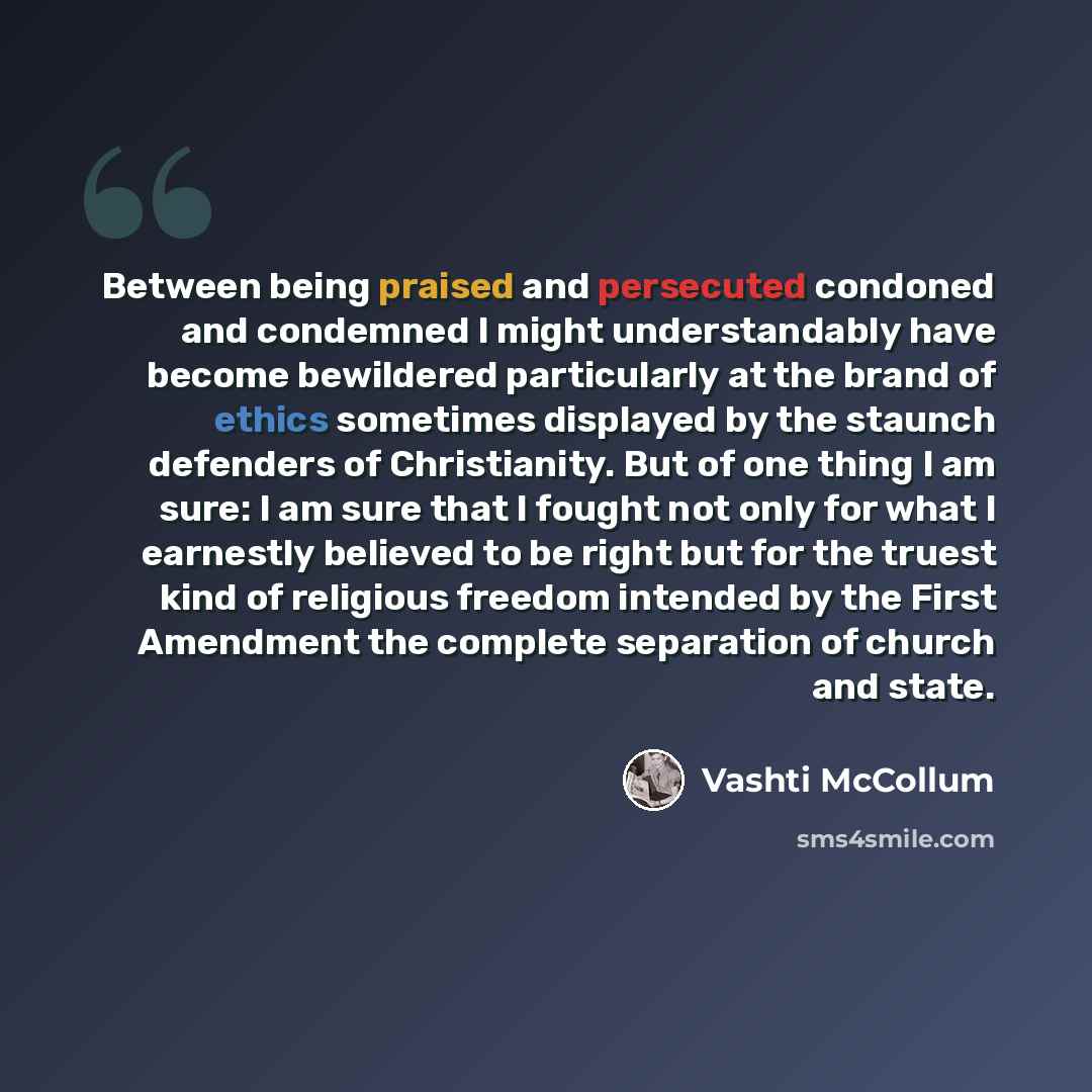 “Between being praised and persecuted condoned and condemned I might understandably have become bewildered particularly at the brand of ethics sometimes displayed by the staunch defenders of Christianity. But of one thing I am sure: I am sure that I fought not only for what I earnestly believed to…” quote by Vashti McCollum