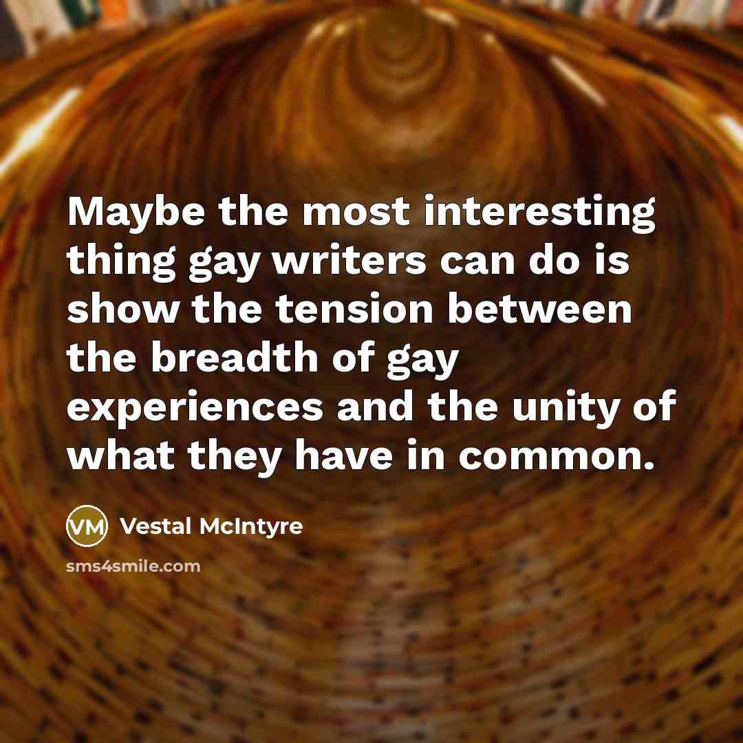 “Maybe the most interesting thing gay writers can do is show the tension between the breadth of gay experiences and the unity of what they have in common.” quote by Vestal McIntyre