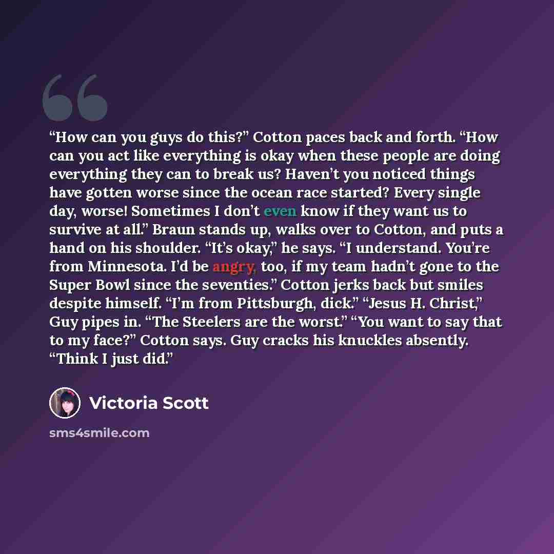 “How can you guys do this?” Cotton paces back and forth. “How can you act like everything is okay when these people are doing everything they can to break us? Haven’t you noticed things have gotten worse since the ocean race started? Every single day, worse! Sometimes I don’t even know if they want…” quote by Victoria Scott