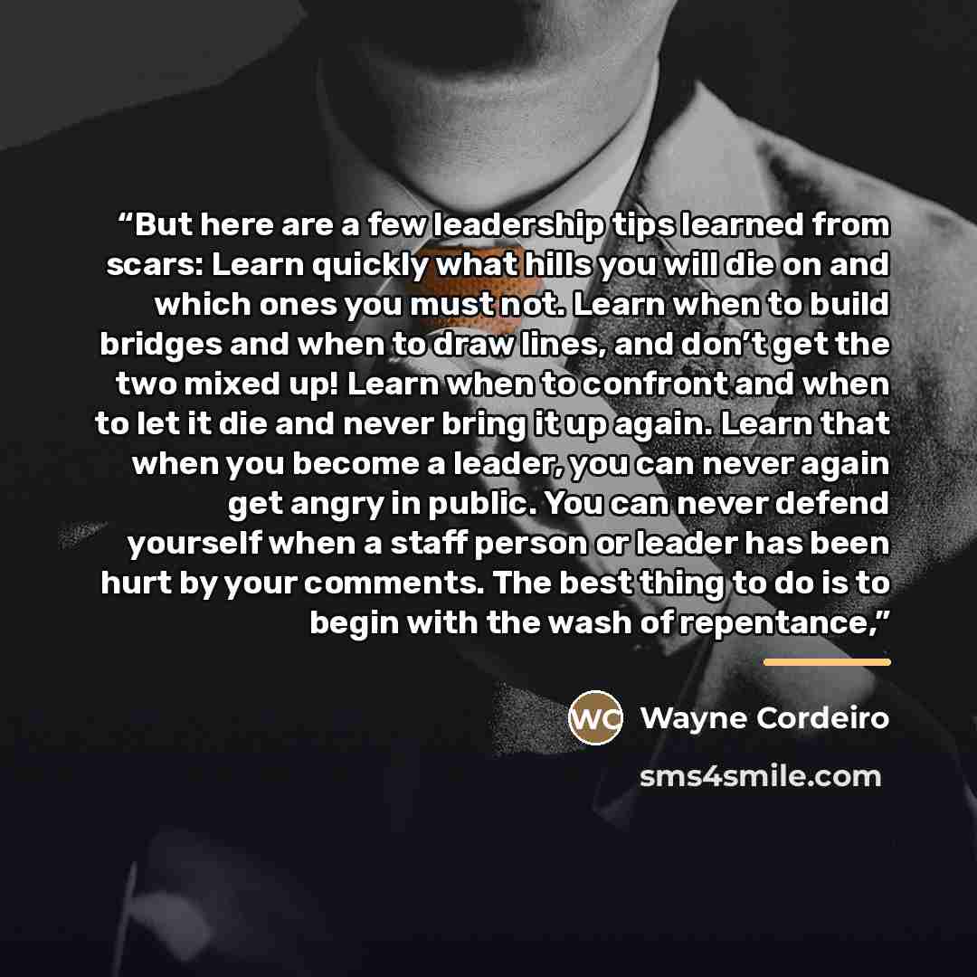 “But here are a few leadership tips learned from scars: Learn quickly what hills you will die on and which ones you must not. Learn when to build bridges and when to draw lines, and don’t get the two mixed up! Learn when to confront and when to let it die and never bring it up again. Learn that…” quote by Wayne Cordeiro