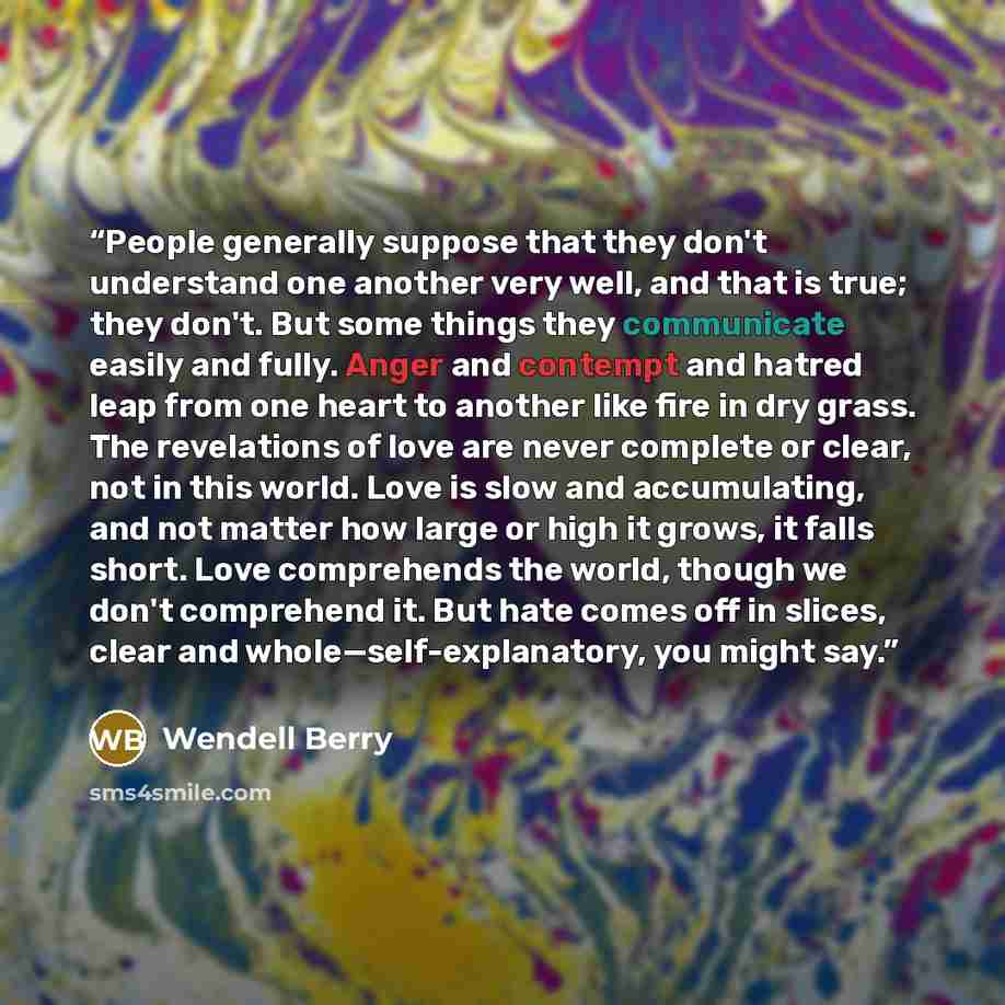 “People generally suppose that they don't understand one another very well, and that is true; they don't. But some things they communicate easily and fully. Anger and contempt and hatred leap from one heart to another like fire in dry grass. The revelations of love are never complete or clear, not…” quote by Wendell Berry