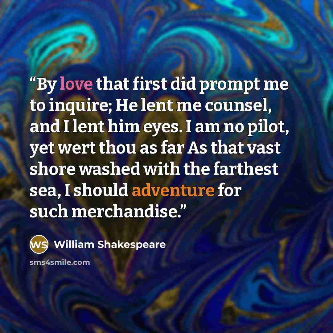 “By love that first did prompt me to inquire; He lent me counsel, and I lent him eyes. I am no pilot, yet wert thou as far As that vast shore washed with the farthest sea, I should adventure for such merchandise.” quote by William Shakespeare