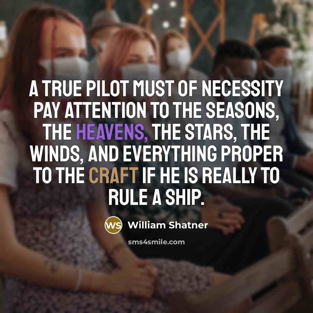 “A true pilot must of necessity pay attention to the seasons, the heavens, the stars, the winds, and everything proper to the craft if he is really to rule a ship.” quote by William Shatner