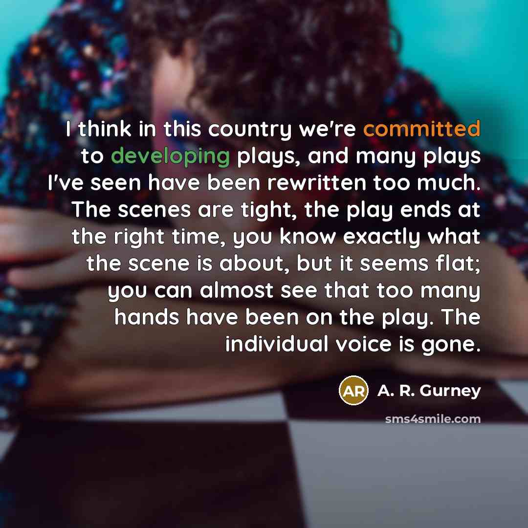 “I think in this country we're committed to developing plays, and many plays I've seen have been rewritten too much. The scenes are tight, the play ends at the right time, you know exactly what the scene is about, but it seems flat; you can almost see that too many hands have been on the play. The…” quote by A. R. Gurney