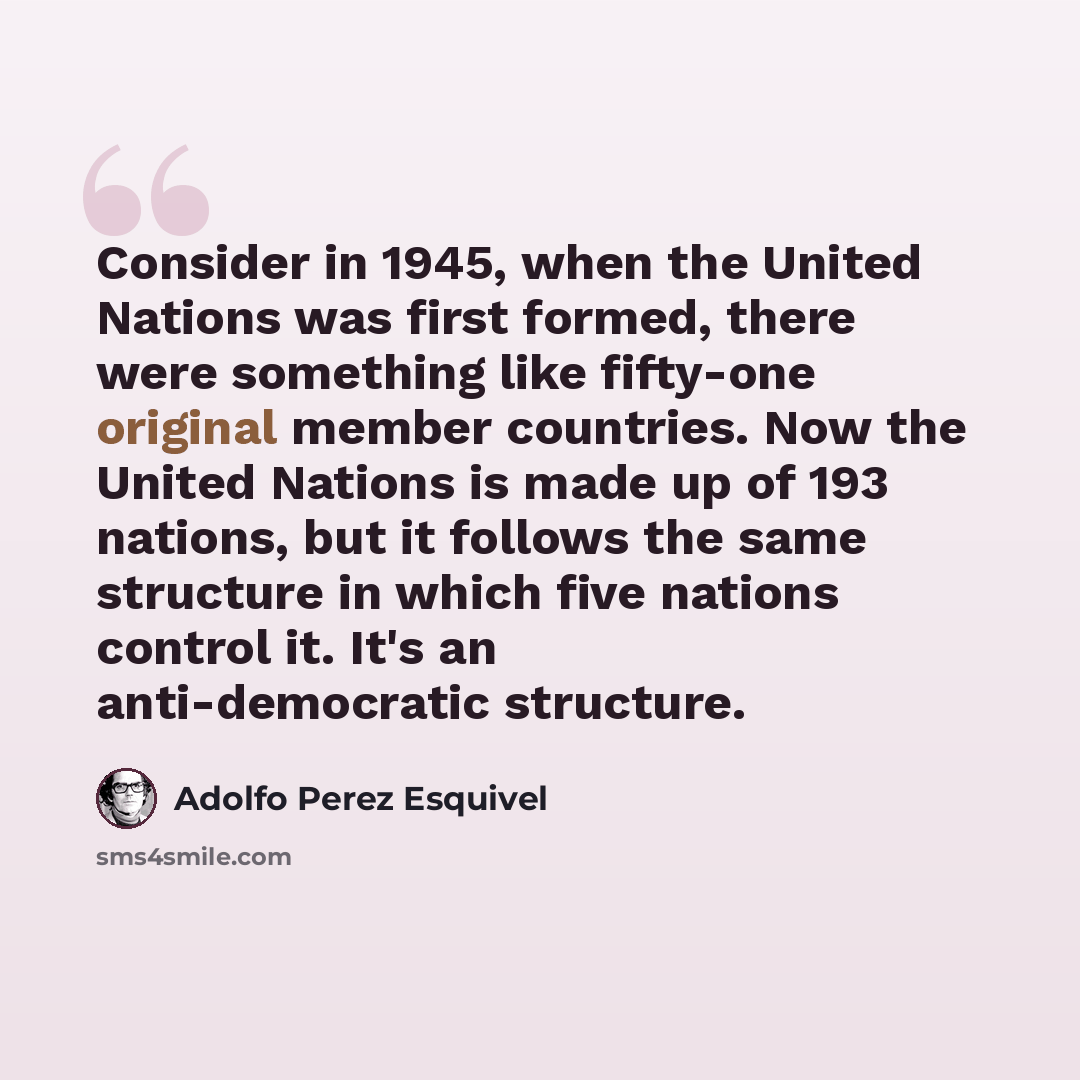 “Consider in 1945, when the United Nations was first formed, there were something like fifty-one original member countries. Now the United Nations is made up of 193 nations, but it follows the same structure in which five nations control it. It's an anti-democratic structure.” quote by Adolfo Perez Esquivel