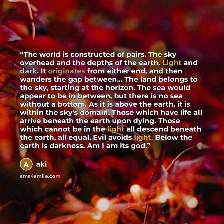 “The world is constructed of pairs. The sky overhead and the depths of the earth. Light and dark. It originates from either end, and then wanders the gap between... The land belongs to the sky, starting at the horizon. The sea would appear to be in between, but there is no sea without a bottom. As…” quote by Aki