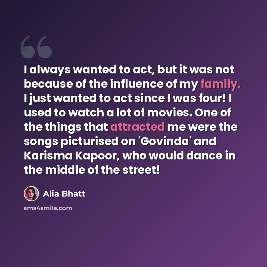 “I always wanted to act, but it was not because of the influence of my family. I just wanted to act since I was four! I used to watch a lot of movies. One of the things that attracted me were the songs picturised on 'Govinda' and Karisma Kapoor, who would dance in the middle of the street!” quote by Alia Bhatt