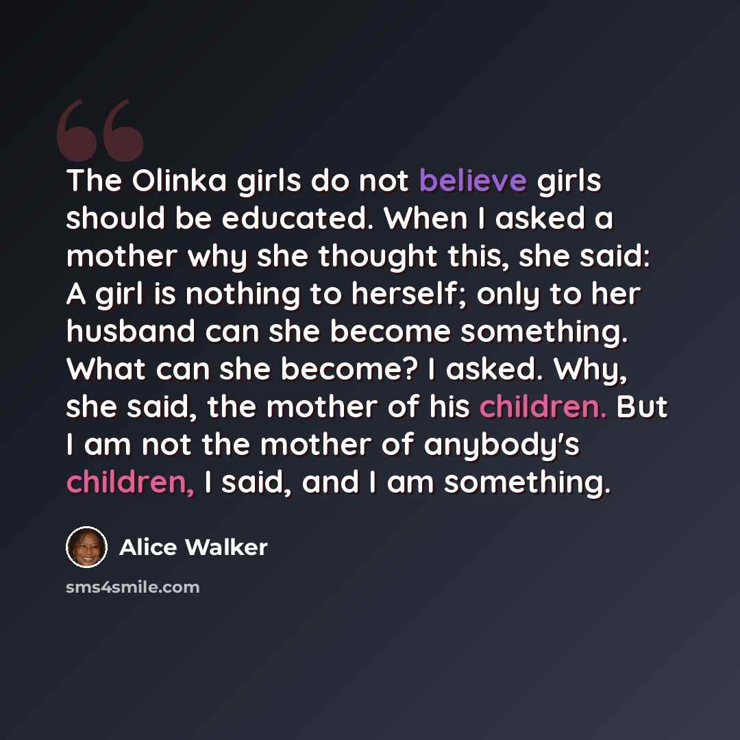 “The Olinka girls do not believe girls should be educated. When I asked a mother why she thought this, she said: A girl is nothing to herself; only to her husband can she become something. What can she become? I asked. Why, she said, the mother of his children. But I am not the mother of anybody's…” quote by Alice Walker