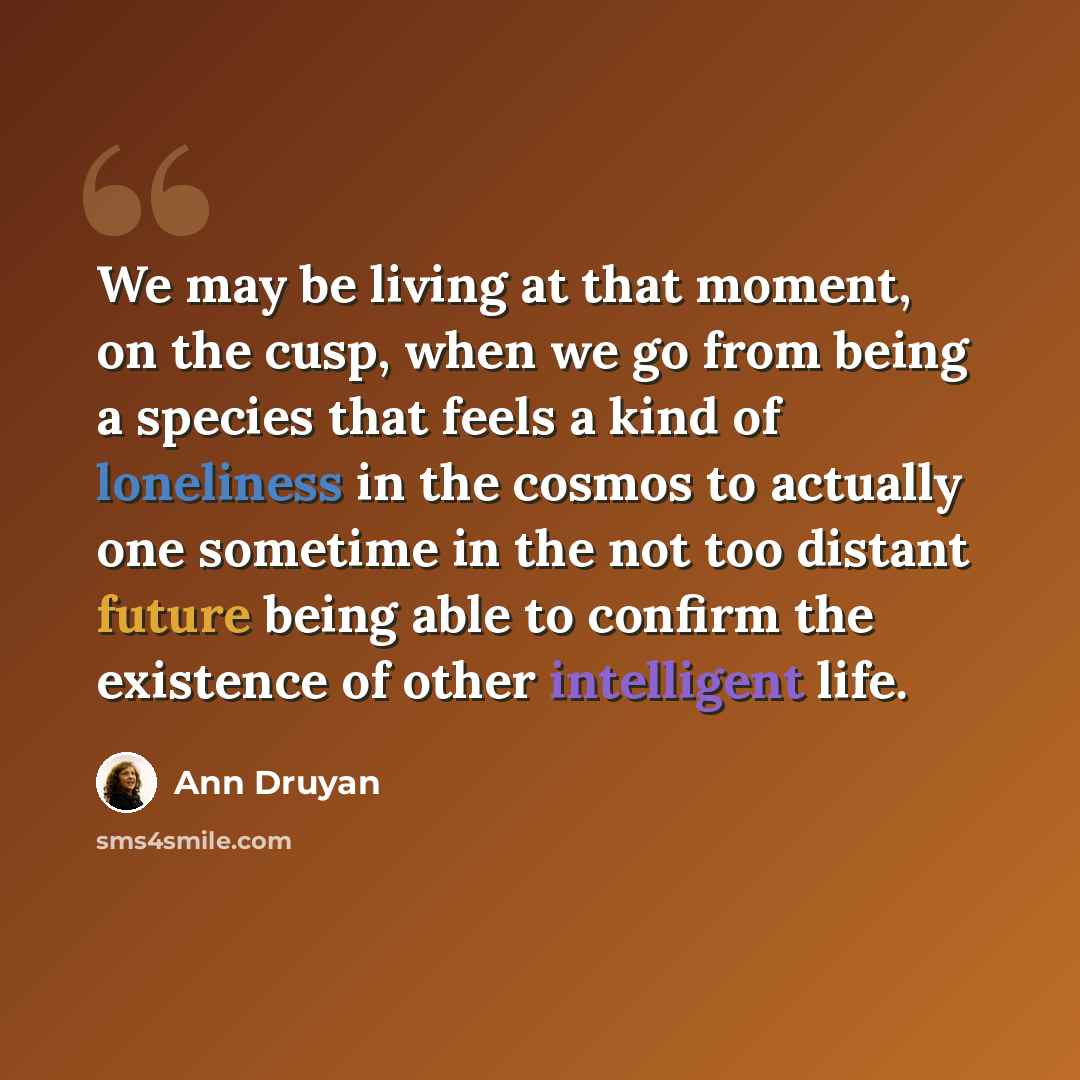 “We may be living at that moment, on the cusp, when we go from being a species that feels a kind of loneliness in the cosmos to actually one sometime in the not too distant future being able to confirm the existence of other intelligent life.” quote by Ann Druyan